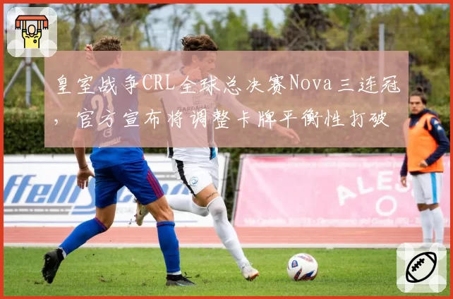 皇室战争CRL全球总决赛Nova三连冠,官方宣布将调整卡牌平衡性打破垄断
