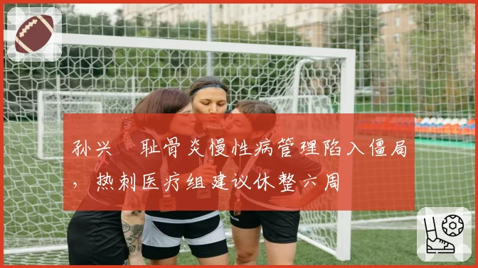 孙兴慜耻骨炎慢性病管理陷入僵局，热刺医疗组建议休整六周