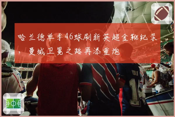 哈兰德单季46球刷新英超金靴纪录,曼城卫冕之路再添重炮