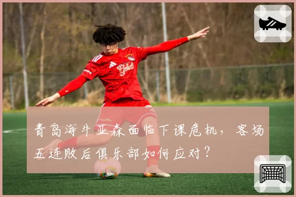 青岛海牛亚森面临下课危机，客场五连败后俱乐部如何应对？