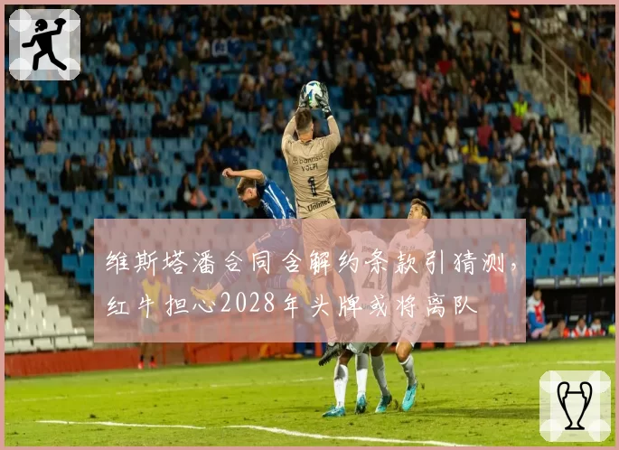 维斯塔潘合同含解约条款引猜测，红牛担心2028年头牌或将离队