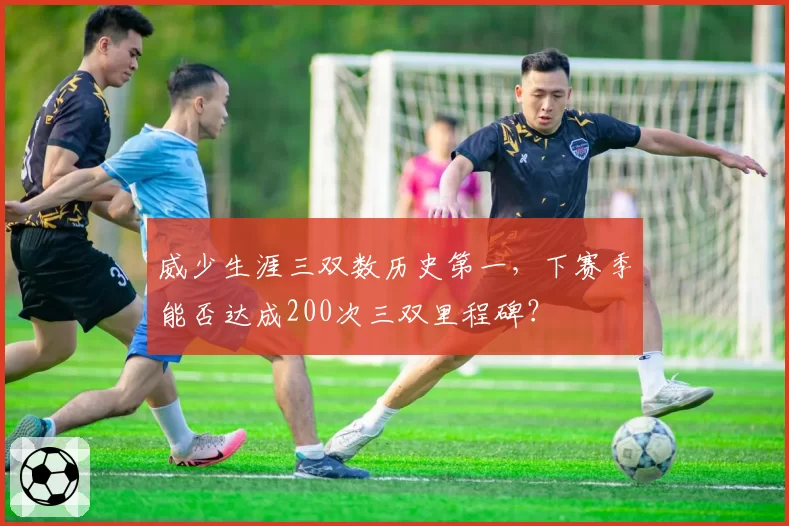 威少生涯三双数历史第一，下赛季能否达成200次三双里程碑？