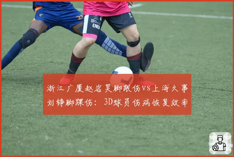 浙江广厦赵岩昊脚跟伤vs上海久事刘铮脚踝伤：3D球员伤病恢复效率对比