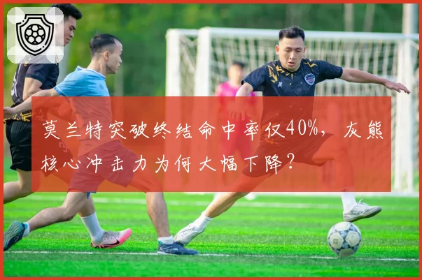 莫兰特突破终结命中率仅40%,灰熊核心冲击力为何大幅下降?