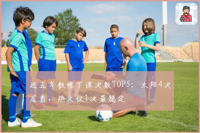 近五年教练下课次数TOP5：太阳4次居首，热火仅1次最稳定