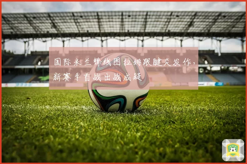 国际米兰锋线图拉姆跟腱炎发作，新赛季首战出战成疑