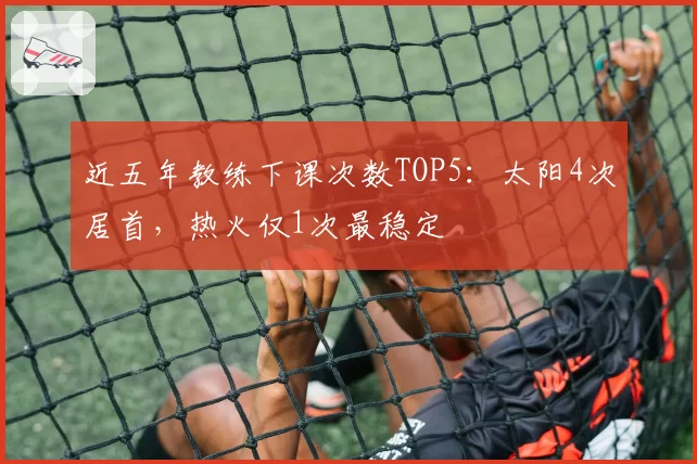 近五年教练下课次数TOP5：太阳4次居首，热火仅1次最稳定