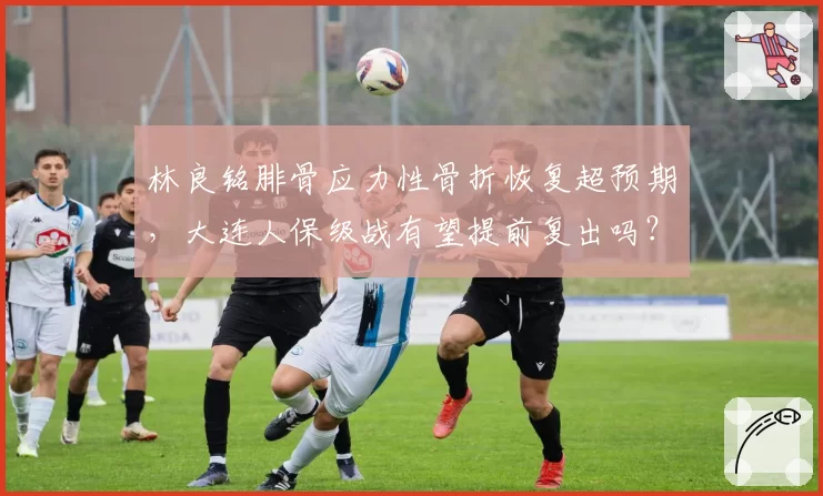 林良铭腓骨应力性骨折恢复超预期，大连人保级战有望提前复出吗？