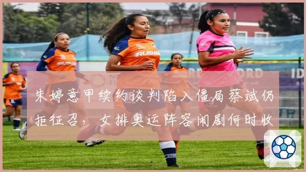 朱婷意甲续约谈判陷入僵局蔡斌仍拒征召，女排奥运阵容闹剧何时收场？