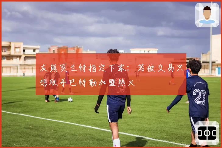 灰熊莫兰特指定下家：若被交易只想联手巴特勒加盟热火