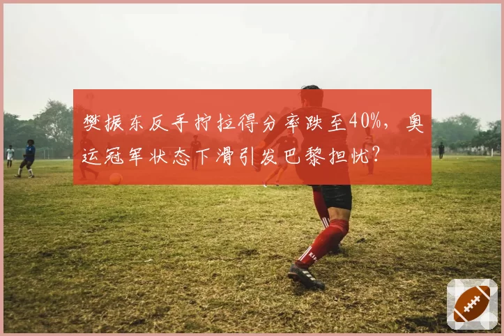 樊振东反手拧拉得分率跌至40%,奥运冠军状态下滑引发巴黎担忧?