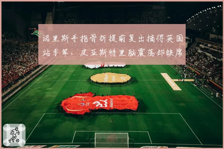 诺里斯手指骨折提前复出摘得英国站季军，皮亚斯特里脑震荡却缺席两站遭迈凯伦区别对待质疑__br_