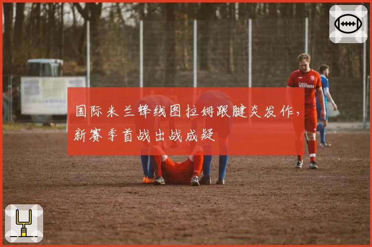 国际米兰锋线图拉姆跟腱炎发作，新赛季首战出战成疑