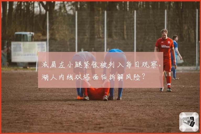 浓眉左小腿紧张被列入每日观察,湖人内线双塔面临拆解风险?