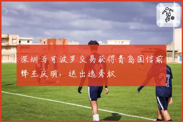 深圳马可波罗交易获得青岛国信前锋王庆明，送出选秀权