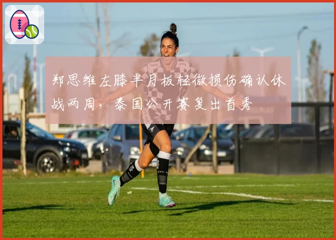 郑思维左膝半月板轻微损伤确认休战两周,泰国公开赛复出首秀