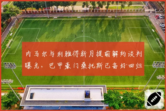 内马尔与利雅得新月提前解约谈判曝光,巴甲豪门桑托斯已备好回归合同