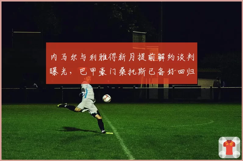 内马尔与利雅得新月提前解约谈判曝光,巴甲豪门桑托斯已备好回归合同