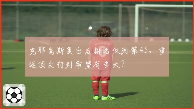 克耶高斯复出后排名仅列第45,重返顶尖行列希望有多大?
