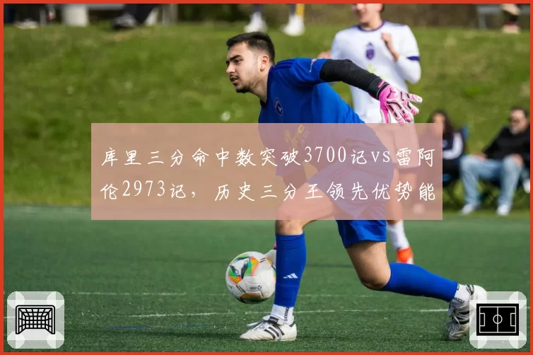 库里三分命中数突破3700记vs雷阿伦2973记，历史三分王领先优势能否持续扩大？
