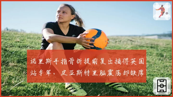 诺里斯手指骨折提前复出摘得英国站季军，皮亚斯特里脑震荡却缺席两站遭迈凯伦区别对待质疑__br_