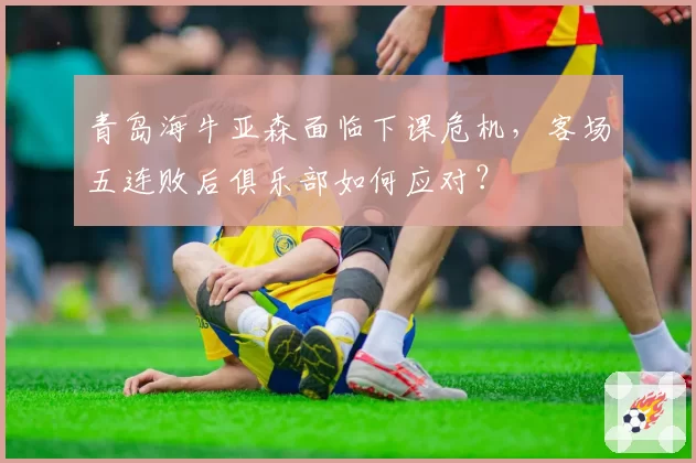青岛海牛亚森面临下课危机，客场五连败后俱乐部如何应对？