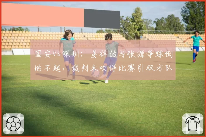 国安vs深圳：姜祥佑与张源争球倒地不起，裁判未吹停比赛引双方队医不满