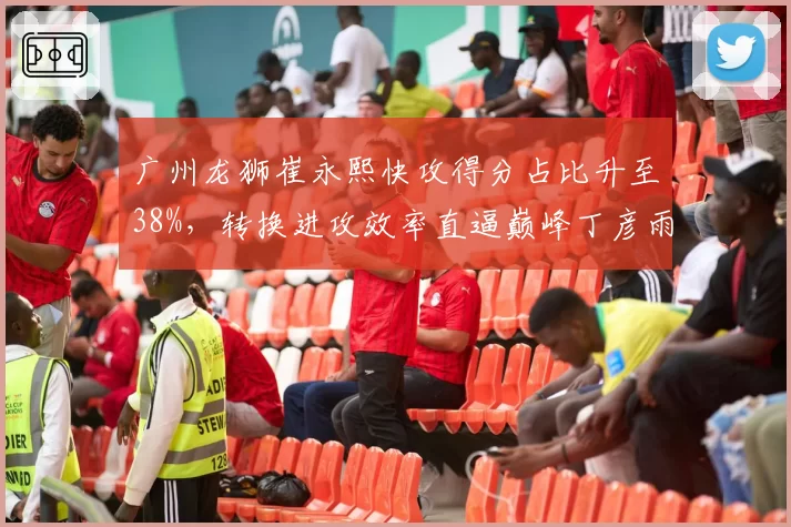 广州龙狮崔永熙快攻得分占比升至38%,转换进攻效率直逼巅峰丁彦雨航