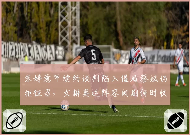 朱婷意甲续约谈判陷入僵局蔡斌仍拒征召，女排奥运阵容闹剧何时收场？