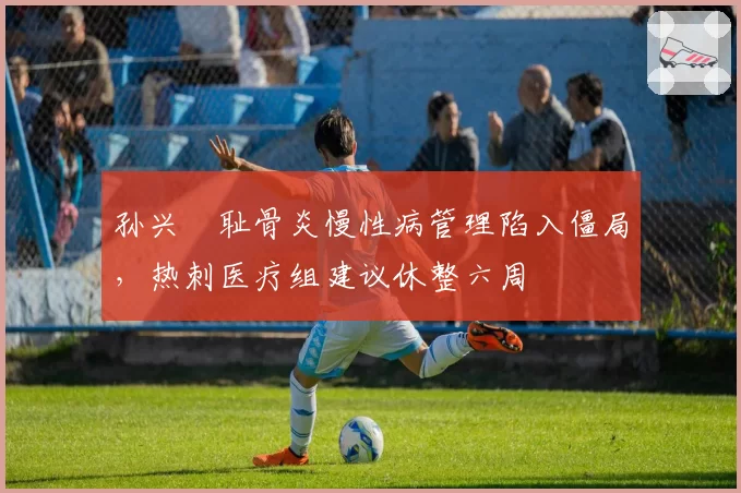 孙兴慜耻骨炎慢性病管理陷入僵局，热刺医疗组建议休整六周